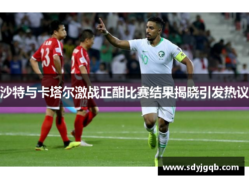 沙特与卡塔尔激战正酣比赛结果揭晓引发热议